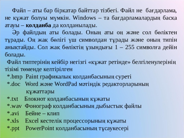   Файл – аты бар бірқатар байттар тізбегі. Файл не бағдарлама, не құжат болуы мүмкін. Windows – та бағдарламалардың басқа атауы – қолданба да қолданылады.   Әр файлдың аты болады. Оның аты оң және сол бөліктен тұрады. Оң жақ бөлігі үш символдан тұрады және оның типін анықтайды. Сол жақ бөліктің ұзындығы 1 – 255 символға дейін болады.  Файл типтерінің кейбір негізгі «құжат ретінде» белгіленулерінің тізімі төменде келтірілген  *. bmp  Paint графикалық қолданбасының суреті  *.doc Word және WordPad мәтіндік редакторларының  құжаттары  *. txt Блокнот қолданбасының құжаты  *. wav Фонограф қолданбасының дыбыстық файлы  *. avi Бейне – клип   *. xls  Excel кестелік процессорының құжаты  *. ppt  PowerPoint қолданбасының тұсаукесері 