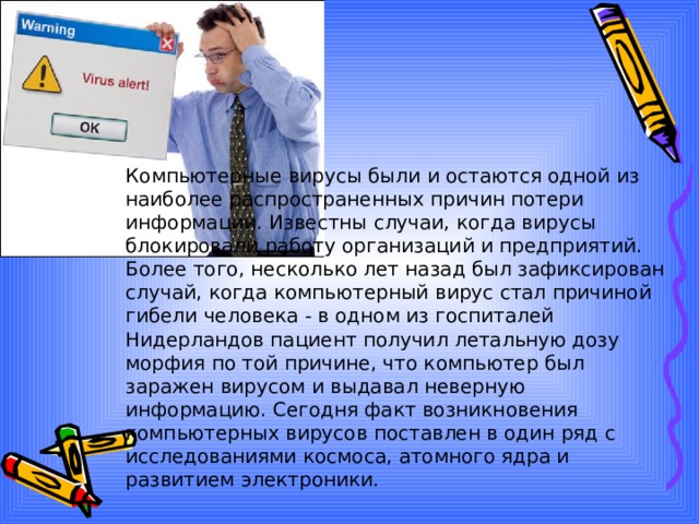 Компьютерные вирусы были и остаются одной из наиболее распространенных причин потери информации. Известны случаи, когда вирусы блокировали работу организаций и предприятий. Более того, несколько лет назад был зафиксирован случай, когда компьютерный вирус стал причиной гибели человека - в одном из госпиталей Нидерландов пациент получил летальную дозу морфия по той причине, что компьютер был заражен вирусом и выдавал неверную информацию. Сегодня факт возникновения компьютерных вирусов поставлен в один ряд с исследованиями космоса, атомного ядра и развитием электроники. 