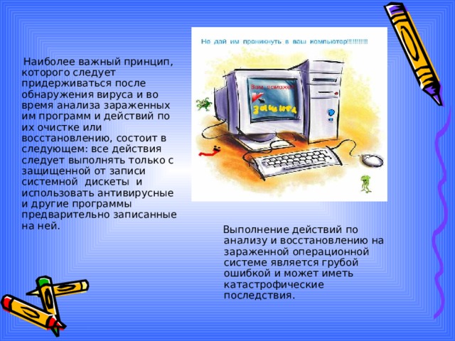  Наиболее важный принцип, которого следует придерживаться после обнаружения вируса и во время анализа зараженных им программ и действий по их очистке или восстановлению, состоит в следующем: все действия следует выполнять только с защищенной от записи системной дискеты и использовать антивирусные и другие программы предварительно записанные на ней.    Выполнение действий по анализу и восстановлению на зараженной операционной системе является грубой ошибкой и может иметь катастрофические последствия. 