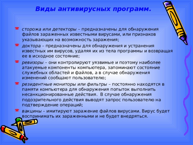 Виды антивирусных программ. сторожа или детекторы – предназначены для обнаружения файлов зараженных известными вирусами, или признаков указывающих на возможность заражения; доктора – предназначены для обнаружения и устранения известных им вирусов, удаляя их из тела программы и возвращая ее в исходное состояние; ревизоры – они контролируют уязвимые и поэтому наиболее атакуемые компоненты компьютера, запоминают состояние служебных областей и файлов, а в случае обнаружения изменений сообщают пользователю; резидентные мониторы или фильтры – постоянно находятся в памяти компьютера для обнаружения попыток выполнить несанкционированные действия. В случае обнаружения подозрительного действия выводят запрос пользователю на подтверждение операций; вакцины – имитируют заражение файлов вирусами. Вирус будет воспринимать их зараженными и не будет внедряться. 