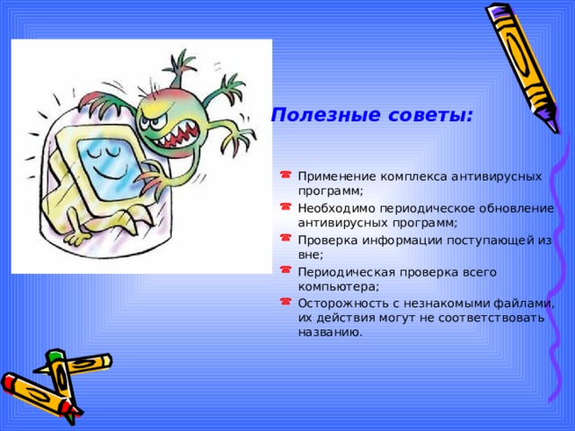 Полезные советы: Применение комплекса антивирусных программ; Необходимо периодическое обновление антивирусных программ; Проверка информации поступающей из вне; Периодическая проверка всего компьютера; Осторожность с незнакомыми файлами, их действия могут не соответствовать названию. 