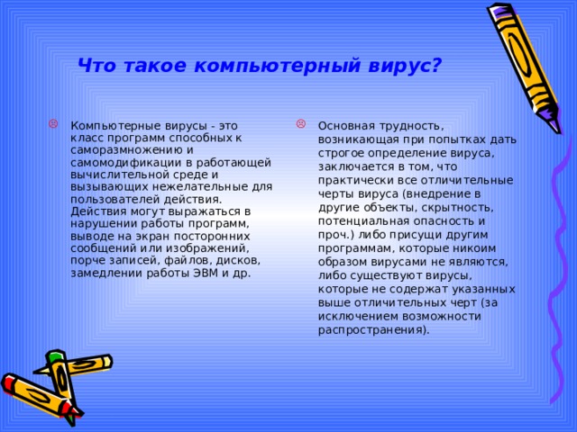 Что такое компьютерный вирус? Компьютерные вирусы - это класс программ способных к саморазмножению и самомодификации в работающей вычислительной среде и вызывающих нежелательные для пользователей действия. Действия могут выражаться в нарушении работы программ, выводе на экран посторонних сообщений или изображений, порче записей, файлов, дисков, замедлении работы ЭВМ и др. Основная трудность, возникающая при попытках дать строгое определение вируса, заключается в том, что практически все отличительные черты вируса (внедрение в другие объекты, скрытность, потенциальная опасность и проч.) либо присущи другим программам, которые никоим образом вирусами не являются, либо существуют вирусы, которые не содержат указанных выше отличительных черт (за исключением возможности распространения). 