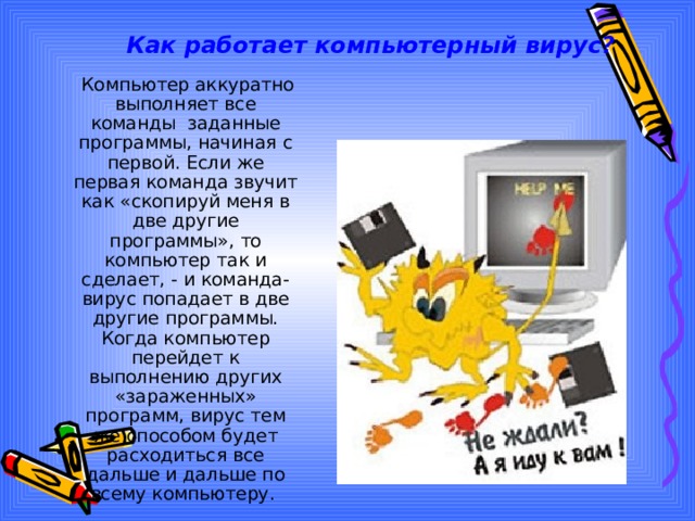 Как работает компьютерный вирус?  Компьютер аккуратно выполняет все команды заданные программы, начиная с первой. Если же первая команда звучит как « скопируй меня в две другие программы », то компьютер так и сделает, - и команда-вирус попадает в две другие программы. Когда компьютер перейдет к выполнению других « зараженных » программ, вирус тем же способом будет расходиться все дальше и дальше по всему компьютеру. 