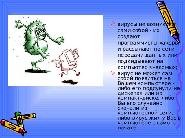 вирусы не возникают сами собой - их создают программисты-хакеры и рассылают по сети передачи данных или подкидывают на компьютер знакомых;   вирус не может сам собой появиться на Вашем компьютере - либо его подсунули на дискетах или на компакт-диске, либо Вы его случайно скачали из компьютерной сети, либо вирус жил у Вас в компьютере с самого начала.   