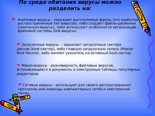 По среде обитания вирусы можно разделить на: Файловые вирусы - заражают выполняемые файлы (это наиболее распространенный тип вирусов), либо создают файлы-двойники (компаньон-вирусы), либо используют особенности организации файловой системы (link-вирусы).  Загрузочные вирусы - заражают загрузочные сектора дисков (boot-сектор), либо главную загрузочную запись (Master Boot Record), либо меняют указатель на активный boot-сектор.  Макро-вирусы - разновидность файловых вирусов, встраивающиеся в документы и электронные таблицы популярных редакторов.  Сетевые вирусы - используют для своего распространения протоколы или команды компьютерных сетей и электронной почты. 