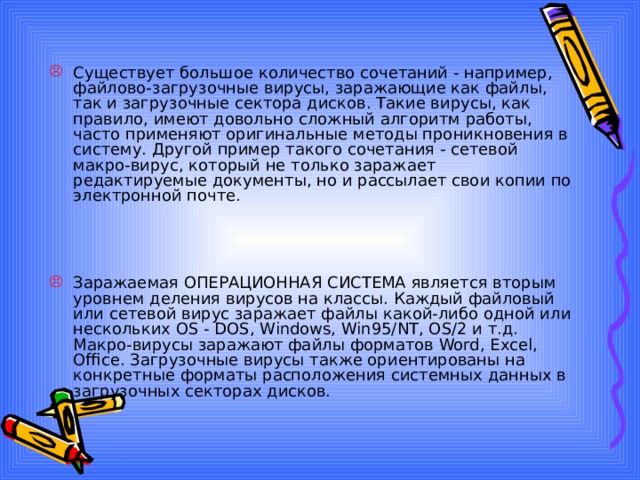 Существует большое количество сочетаний - например, файлово-загрузочные вирусы, заражающие как файлы, так и загрузочные сектора дисков. Такие вирусы, как правило, имеют довольно сложный алгоритм работы, часто применяют оригинальные методы проникновения в систему. Другой пример такого сочетания - сетевой макро-вирус, который не только заражает редактируемые документы, но и рассылает свои копии по электронной почте. Заражаемая ОПЕРАЦИОННАЯ СИСТЕМА является вторым уровнем деления вирусов на классы. Каждый файловый или сетевой вирус заражает файлы какой-либо одной или нескольких OS - DOS, Windows, Win95/NT, OS/2 и т.д. Макро-вирусы заражают файлы форматов Word, Excel, Office. Загрузочные вирусы также ориентированы на конкретные форматы расположения системных данных в загрузочных секторах дисков. 