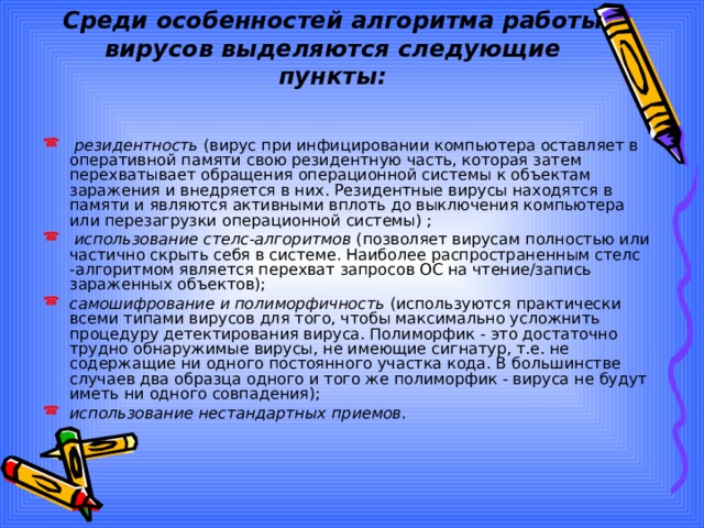 Среди особенностей алгоритма работы вирусов выделяются следующие пункты:  резидентность (вирус при инфицировании компьютера оставляет в оперативной памяти свою резидентную часть, которая затем перехватывает обращения операционной системы к объектам заражения и внедряется в них. Резидентные вирусы находятся в памяти и являются активными вплоть до выключения компьютера или перезагрузки операционной системы) ;  использование стелс-алгоритмов (позволяет вирусам полностью или частично скрыть себя в системе. Наиболее распространенным стелс -алгоритмом является перехват запросов OC на чтение/запись зараженных объектов); самошифрование и полиморфичность (используются практически всеми типами вирусов для того, чтобы максимально усложнить процедуру детектирования вируса. Полиморфик - это достаточно трудно обнаружимые вирусы, не имеющие сигнатур, т.е. не содержащие ни одного постоянного участка кода. В большинстве случаев два образца одного и того же полиморфик - вируса не будут иметь ни одного совпадения); использование нестандартных приемов. 