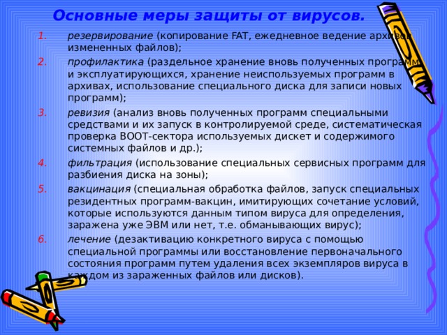 Основные меры защиты от вирусов. резервирование (копирование FAT, ежедневное ведение архивов измененных файлов); профилактика (раздельное хранение вновь полученных программ и эксплуатирующихся, хранение неиспользуемых программ в архивах, использование специального диска для записи новых программ); ревизия (анализ вновь полученных программ специальными средствами и их запуск в контролируемой среде, систематическая проверка ВООТ-сектора используемых дискет и содержимого системных файлов и др.); фильтрация (использование специальных сервисных программ для разбиения диска на зоны); вакцинация (специальная обработка файлов, запуск специальных резидентных программ-вакцин, имитирующих сочетание условий, которые используются данным типом вируса для определения, заражена уже ЭВМ или нет, т.е. обманывающих вирус); лечение (дезактивацию конкретного вируса с помощью специальной программы или восстановление первоначального состояния программ путем удаления всех экземпляров вируса в каждом из зараженных файлов или дисков). 