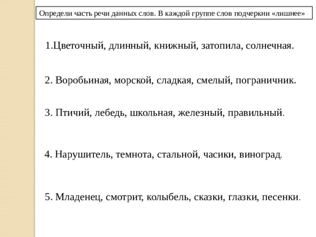 Определи часть речи данных слов. В каждой группе слов подчеркни «лишнее» 1.Цветочный, длинный, книжный, затопила, солнечная. 2. Воробьиная, морской, сладкая, смелый, пограничник. 3. Птичий, лебедь, школьная, железный, правильный . 4. Нарушитель, темнота, стальной, часики, виноград . 5. Младенец, смотрит, колыбель, сказки, глазки, песенки . 