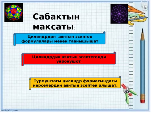 Сабактын максаты : Цилиндрдин аянтын эсептоо формулалары менен таанышышат Цилиндрдин аянтын эсептегенди уйронушот . Турмуштагы цилиндр формасындагы нерселердин аянтын эсептей алышат. 