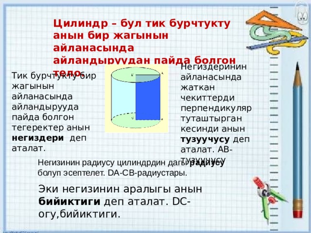 Цилиндр – бул тик бурчтукту анын бир жагынын айланасында айландыруудан пайда болгон тело. Негиздеринин айланасында жаткан чекиттерди перпендикуляр туташтырган кесинди анын тузуучусу деп аталат. АВ- тузуучусу Тик бурчтукту бир жагынын айланасында айландырууда пайда болгон тегеректер анын негиздери деп аталат. Негизинин радиусу цилиндрдин дагы радиусу болуп эсептелет. DA-CB-радиустары. Эки негизинин аралыгы анын бийиктиги деп аталат. DC- огу,бийиктиги. 