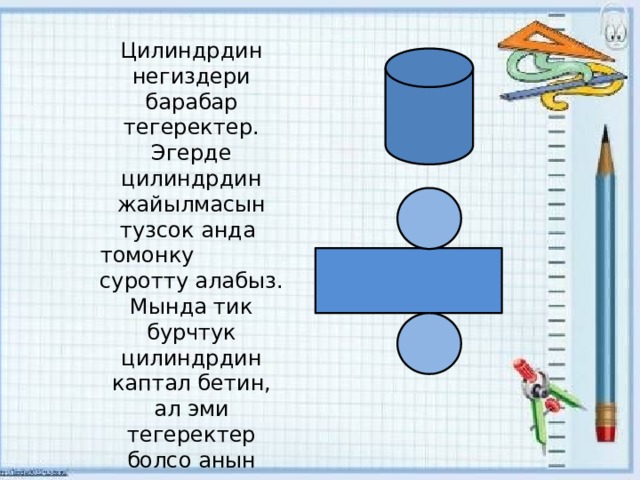 Цилиндрдин негиздери барабар тегеректер. Эгерде цилиндрдин жайылмасын тузсок анда томонку суротту алабыз. Мында тик бурчтук цилиндрдин каптал бетин, ал эми тегеректер болсо анын негиздерин аныктайт. 