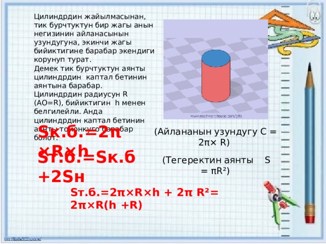 Цилиндрдин жайылмасынан, тик бурчтуктун бир жагы анын негизинин айланасынын узундугуна, экинчи жагы бийиктигине барабар экендиги корунуп турат. Демек тик бурчтуктун аянты цилиндрдин каптал бетинин аянтына барабар. Цилиндрдин радиусун R (АО=R), бийиктигин h менен белгилейли. Анда цилиндрдин каптал бетинин аянты томонкуго барабар болот. Sк.б.=2π×R×h (Айлананын узундугу С = 2π× R) Sт.б.=Sк.б+2Sн (Тегеректин аянты S = πR²) Sт.б.=2π×R×h + 2π R²= 2π×R(h +R) 