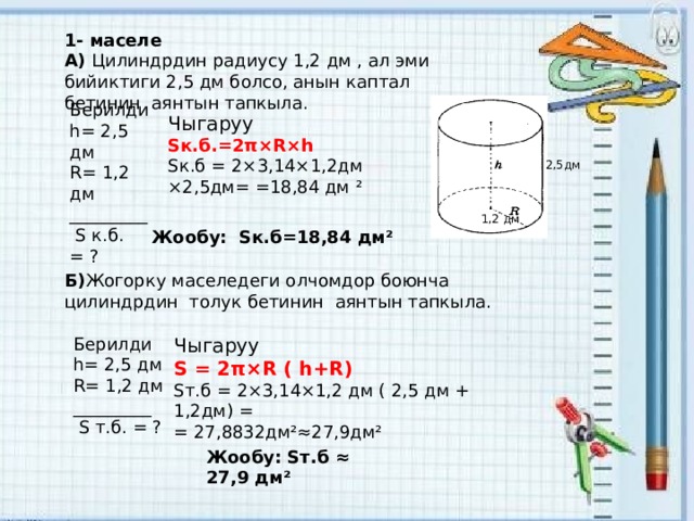 1- маселе А) Цилиндрдин радиусу 1,2 дм , ал эми бийиктиги 2,5 дм болсо, анын каптал бетинин аянтын тапкыла. Берилди h= 2,5 дм R= 1,2 дм _________  S к.б. = ? Чыгаруу Sк.б.=2π×R×h Sк.б = 2×3,14×1,2дм ×2,5дм= =18,84 дм ² 2,5дм 1,2 дм Жообу: Sк.б=18,84 дм² Б) Жогорку маселедеги олчомдор боюнча цилиндрдин толук бетинин аянтын тапкыла. Берилди h= 2,5 дм R= 1,2 дм _________  S т.б. = ? Чыгаруу S = 2π×R ( h+R) Sт.б = 2×3,14×1,2 дм ( 2,5 дм + 1,2дм) = = 27,8832дм²≈27,9дм² Жообу: Sт.б ≈ 27,9 дм² 