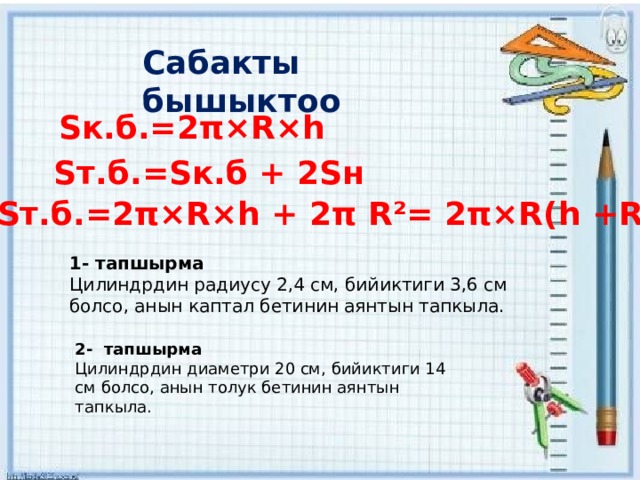 Сабакты бышыктоо Sк.б.=2π×R×h Sт.б.=Sк.б + 2Sн Sт.б.=2π×R×h + 2π R²= 2π×R(h +R) 1- тапшырма Цилиндрдин радиусу 2,4 см, бийиктиги 3,6 см болсо, анын каптал бетинин аянтын тапкыла. 2- тапшырма Цилиндрдин диаметри 20 см, бийиктиги 14 см болсо, анын толук бетинин аянтын тапкыла. 