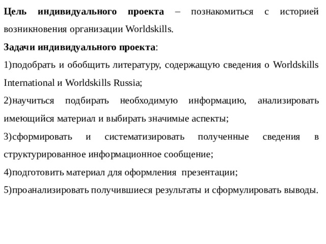 Цель индивидуального проекта – познакомиться с историей возникновения организации Worldskills. Задачи индивидуального проекта : 1)подобрать и обобщить литературу, содержащую сведения о Worldskills International и Worldskills Russia; 2)научиться подбирать необходимую информацию, анализировать имеющийся материал и выбирать значимые аспекты; 3)сформировать и систематизировать полученные сведения в структурированное информационное сообщение; 4)подготовить материал для оформления презентации; 5)проанализировать получившиеся результаты и сформулировать выводы. 