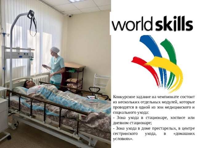 Конкурсное задание на чемпионате состоит из нескольких отдельных модулей, которые проводятся в одной из зон медицинского и социального ухода: - Зона ухода в стационаре, хосписе или дневном стационаре; - Зона ухода в доме престарелых, в центре сестринского ухода, в «домашних условиях». 