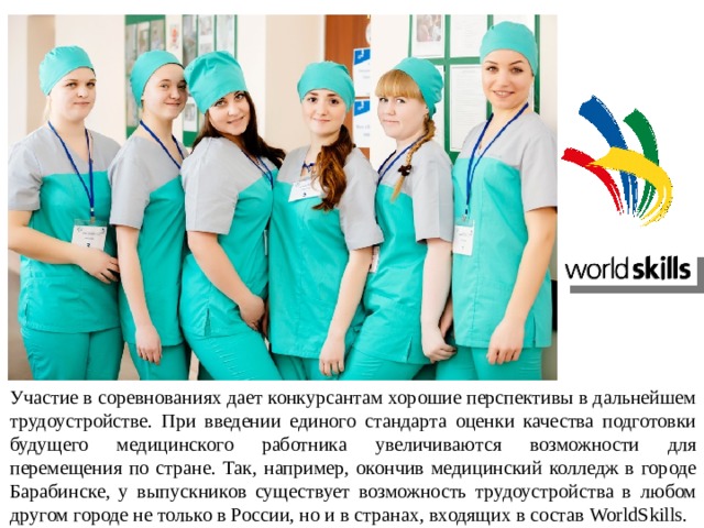 Участие в соревнованиях дает конкурсантам хорошие перспективы в дальнейшем трудоустройстве. При введении единого стандарта оценки качества подготовки будущего медицинского работника увеличиваются возможности для перемещения по стране. Так, например, окончив медицинский колледж в городе Барабинске, у выпускников существует возможность трудоустройства в любом другом городе не только в России, но и в странах, входящих в состав WorldSkills. 