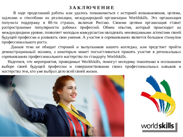 З А К Л Ю Ч Е Н И Е  В ходе проделанной работы нам удалось познакомиться с историей возникновения, целями, задачами и способами их реализации, международной организации Worldskills. Эта организация получила поддержку в 80-ти странах, включая Россию. Своими целями организация ставит распространение популярности рабочих профессий. Обмен опытом, который происходит на международном уровне, позволяет молодым конкурсантам овладевать неизведанными аспектами своей будущей профессии и развивать свои умения. А участие в соревнованиях является большим стимулом профессионального роста.  Данная тема не обходит стороной и выпускников нашего колледжа, нам предстоит пройти демонстрационный экзамен, а некоторым может посчастливиться принять участие в региональных соревнованиях профессионального мастерства по стандарту Worldskills.  Надеемся, что мероприятия, проводимые Worldskills, помогут молодому поколению в осознанном выборе своей будущей профессии и совершенствовании своих профессиональных навыков и мастерства тем, кто уже выбрал дело всей своей жизни. 