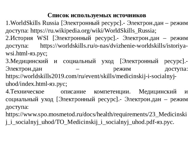 Список используемых источников 1.WorldSkills Russia [Электронный ресурс].- Электрон.дан – режим доступа: https://ru.wikipedia.org/wiki/WorldSkills_Russia; 2.История WSI [Электронный ресурс].- Электрон.дан – режим доступа: https://worldskills.ru/o-nas/dvizhenie-worldskills/istoriya-wsi.html-яз.рус; 3.Медицинский и социальный уход [Электронный ресурс].- Электрон.дан – режим доступа: https://worldskills2019.com/ru/event/skills/medicinskij-i-socialnyj-uhod/index.html-яз.рус; 4.Техническое описание компетенции. Медицинский и социальный уход [Электронный ресурс].- Электрон.дан – режим доступа: https://www.spo.mosmetod.ru/docs/health/requirements/23_Medicinskij_i_socialnyj_uhod/TO_Medicinskij_i_socialnyj_uhod.pdf-яз.рус. 