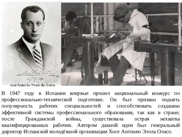 В 1947 году в Испании впервые прошел национальный конкурс по профессионально-технической подготовке. Он был призван поднять популярность рабочих специальностей и способствовать созданию эффективной системы профессионального образования, так как в стране, после Гражданской войны, существовала острая нехватка квалифицированных рабочих. Автором данной идеи был генеральный директор Испанской молодёжной организации Хосе Антонио Элола Оласо. 