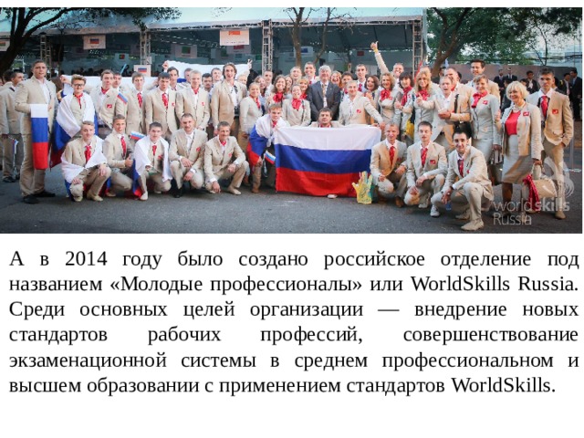 А в 2014 году было создано российское отделение под названием «Молодые профессионалы» или WorldSkills Russia. Среди основных целей организации — внедрение новых стандартов рабочих профессий, совершенствование экзаменационной системы в среднем профессиональном и высшем образовании c применением стандартов WorldSkills.  