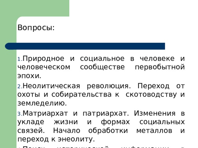 Вопросы: Природное и социальное в человеке и человеческом сообществе первобытной эпохи. Неолитическая революция. Переход от охоты и собирательства к скотоводству и земледелию. Матриархат и патриархат. Изменения в укладе жизни и формах социальных связей. Начало обработки металлов и переход к энеолиту. Поиск исторической информации в источниках разного типа. 