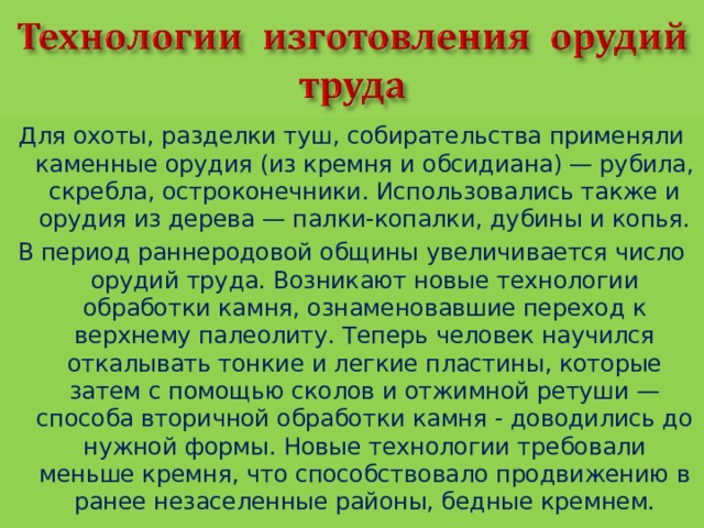 Для охоты, разделки туш, собирательства применяли каменные орудия (из кремня и обсидиана) — рубила, скребла, остроконечники. Использовались также и орудия из дерева — палки-копалки, дубины и копья. В период раннеродовой общины увеличивается число орудий труда. Возникают новые технологии обработки камня, ознаменовавшие переход к верхнему палеолиту. Теперь человек научился откалывать тонкие и легкие пластины, которые затем с помощью сколов и отжимной ретуши — способа вторичной обработки камня - доводились до нужной формы. Новые технологии требовали меньше кремня, что способствовало продвижению в ранее незаселенные районы, бедные кремнем. 