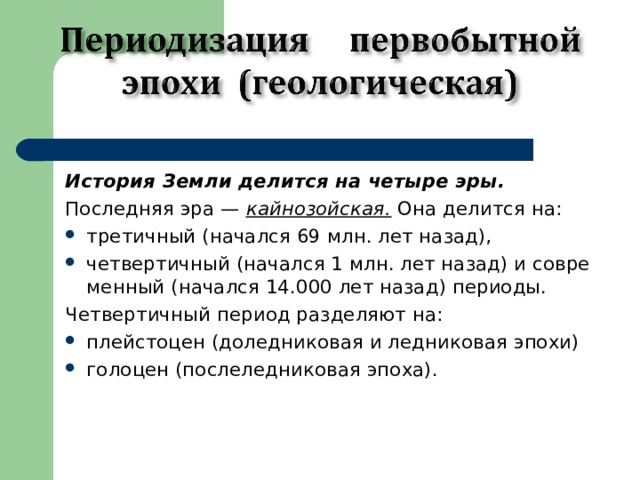 История Земли делится на четыре эры. Последняя эра — кайнозойская. Она делится на: третичный (начался 69 млн. лет назад), четвертичный (начался 1 млн. лет назад) и совре­менный (начался 14.000 лет назад) периоды. Четвертичный период разделяют на: плейстоцен (доледниковая и леднико­вая эпохи) голоцен (послеледниковая эпоха). 