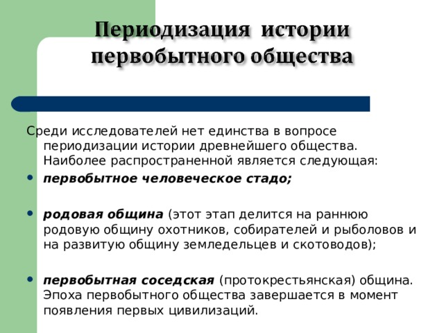   Среди исследователей нет единства в вопросе периодизации истории древнейшего общества. Наиболее распространенной является следующая: первобытное человеческое стадо; родовая община (этот этап делится на раннюю родовую общину охотников, собирателей и  рыболовов и на развитую общину земледельцев и  скотоводов); первобытная соседская (протокрестьянская) община. Эпоха первобытного общества завершается в момент появления первых цивилизаций. 