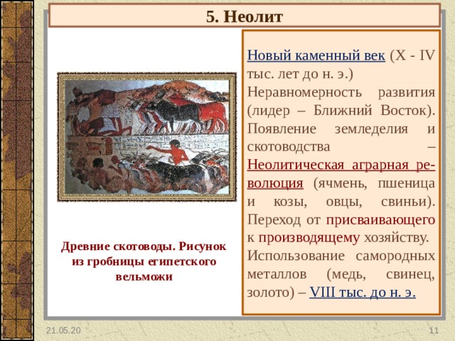 5. Неолит Новый каменный век  ( X - IV тыс. лет до н. э.) Неравномерность развития (лидер – Ближний Восток). Появление земледелия и скотоводства – Неолитическая аграрная ре-волюция  (ячмень, пшеница и козы, овцы, свиньи). Переход от присваивающего к производящему хозяйству. Использование самородных металлов (медь, свинец, золото) – VIII тыс. до н. э. Древние скотоводы. Рисунок из гробницы египетского вельможи 21.05.20  