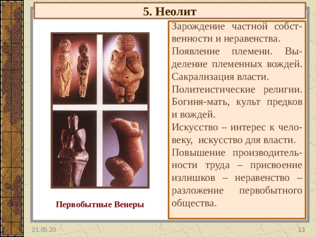 5. Неолит Зарождение частной собст-венности и неравенства. Появление племени. Вы-деление племенных вождей. Сакрализация власти. Политеистические религии. Богиня-мать, культ предков и вождей. Искусство – интерес к чело-веку, искусство для власти. Повышение производитель- ности труда – присвоение излишков – неравенство – разложение первобытного общества. Первобытные Венеры 21.05.20  