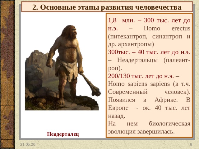 2. Основные этапы развития человечества 1, 8 млн. – 300 тыс. лет до н.э. – Homo erectus (питекантроп, синантроп и др. архантропы) 300тыс. – 40 тыс. лет до н.э. – Неадертальцы (палеант-роп). 200/130 тыс. лет до н.э. – Homo sapiens sapiens ( в т.ч. Современный человек). Появился в Африке. В Европе - ок. 40 тыс. лет назад. На нем биологическая эволюция завершилась. Неадерталец 21.05.20  