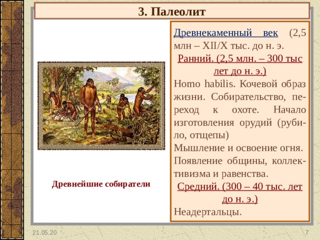 3. Палеолит Древнекаменный век  (2,5 млн – XII / X тыс. до н. э. Ранний. (2,5 млн. – 300 тыс лет до н. э. ) Homo habilis . Кочевой образ жизни. Собирательство, пе- реход к охоте. Начало изготовления орудий (руби-ло, отщепы) Мышление и освоение огня. Появление общины, коллек-тивизма и равенства. Средний. (300 – 40 тыс. лет до н. э.) Неадертальцы. Древнейшие собиратели 21.05.20  