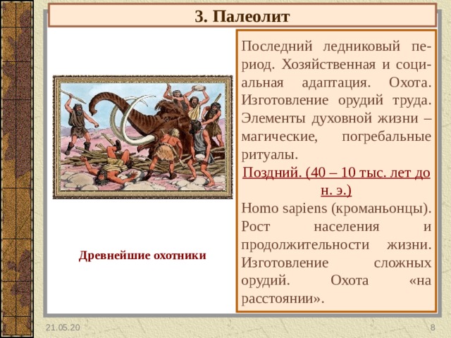 3. Палеолит Последний ледниковый пе-риод. Хозяйственная и соци-альная адаптация. Охота. Изготовление орудий труда. Элементы духовной жизни – магические, погребальные ритуалы. Поздний. (40 – 10 тыс. лет до н. э.) Homo sapiens (кроманьонцы). Рост населения и продолжительности жизни. Изготовление сложных орудий. Охота «на расстоянии». Древнейшие охотники 21.05.20  