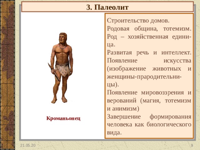3. Палеолит Строительство домов. Родовая община, тотемизм. Род – хозяйственная едини- ца. Развитая речь и интеллект. Появление искусства (изображение животных и женщины-прародительни-цы). Появление мировоззрения и верований (магия, тотемизм и анимизм) Завершение формирования человека как биологического вида. Кроманьонец 21.05.20  