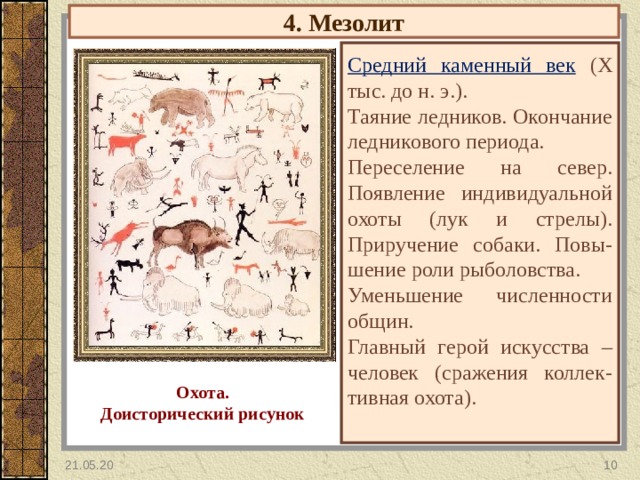 4. Мезолит Средний каменный век  (X тыс. до н. э.). Таяние ледников. Окончание ледникового периода. Переселение на север. Появление индивидуальной охоты (лук и стрелы). Приручение собаки. Повы- шение роли рыболовства. Уменьшение численности общин. Главный герой искусства – человек (сражения коллек-тивная охота). Охота. Доисторический рисунок 21.05.20  