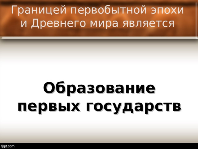 Границей первобытной эпохи и Древнего мира является Образование первых государств  