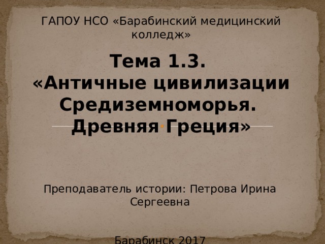 ГАПОУ НСО «Барабинский медицинский колледж» Тема 1.3. «Античные цивилизации Средиземноморья. Древняя Греция» Преподаватель истории: Петрова Ирина Сергеевна Барабинск 2017 