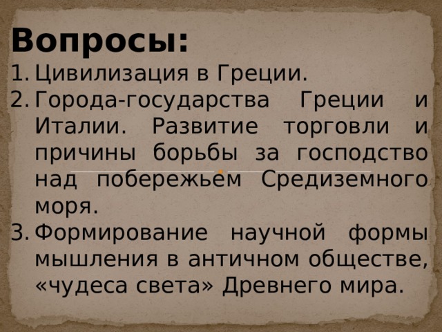 Вопросы: Цивилизация в Греции. Города-государства Греции и Италии. Развитие торговли и причины борьбы за господство над побережьем Средиземного моря. Формирование научной формы мышления в античном обществе, «чудеса света» Древнего мира.  
