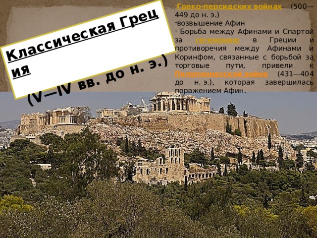 Греко-персидских войнах  (500—449 до н. э.) возвышение Афин  Борьба между Афинами и Спартой за гегемонию  в Греции и противоречия между Афинами и Коринфом, связанные с борьбой за торговые пути, привели к Пелопоннесской войне  (431—404 до н. э.), которая завершилась поражением Афин. Классическая Греция  (V—IV вв. до н. э.) 
