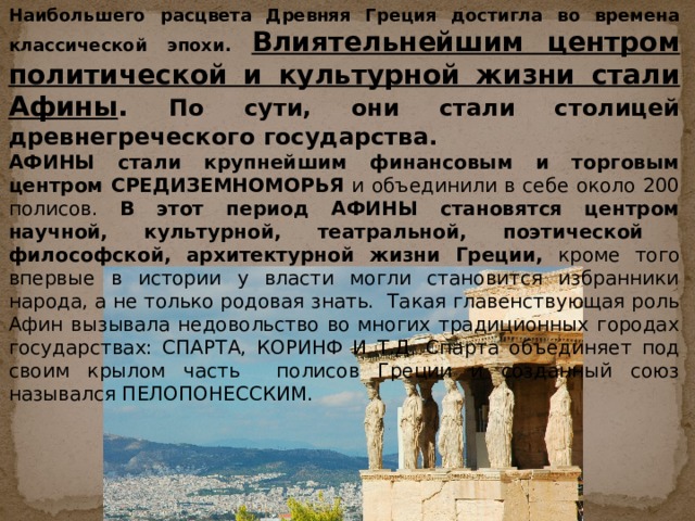 Наибольшего расцвета Древняя Греция достигла во времена классической эпохи. Влиятельнейшим центром политической и культурной жизни стали Афины . По сути, они стали столицей древнегреческого государства. АФИНЫ стали крупнейшим финансовым и торговым центром СРЕДИЗЕМНОМОРЬЯ и объединили в себе около 200 полисов. В этот период АФИНЫ становятся центром научной, культурной, театральной, поэтической философской, архитектурной жизни Греции, кроме того впервые в истории у власти могли становится избранники народа, а не только родовая знать. Такая главенствующая роль Афин вызывала недовольство во многих традиционных городах государствах: СПАРТА, КОРИНФ И Т.Д. Спарта объединяет под своим крылом часть полисов Греции и созданный союз назывался ПЕЛОПОНЕССКИМ. 