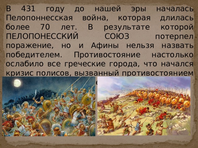 В 431 году до нашей эры началась Пелопоннесская война, которая длилась более 70 лет. В результате которой ПЕЛОПОНЕССКИЙ СОЮЗ потерпел поражение, но и Афины нельзя назвать победителем. Противостояние настолько ослабило все греческие города, что начался кризис полисов, вызванный противостоянием бедных и богатых слоев населения. 