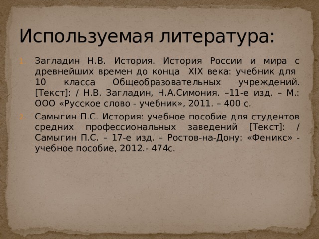 Используемая литература: Загладин Н.В. История. История России и мира с древнейших времен до конца XIX века: учебник для 10 класса Общеобразовательных учреждений. [Текст]: / Н.В. Загладин, Н.А.Симония. –11-е изд. – М.: ООО «Русское слово - учебник», 2011. – 400 с. Самыгин П.С. История: учебное пособие для студентов средних профессиональных заведений [Текст]: / Самыгин П.С. – 17-е изд. – Ростов-на-Дону: «Феникс» - учебное пособие, 2012.- 474с. 