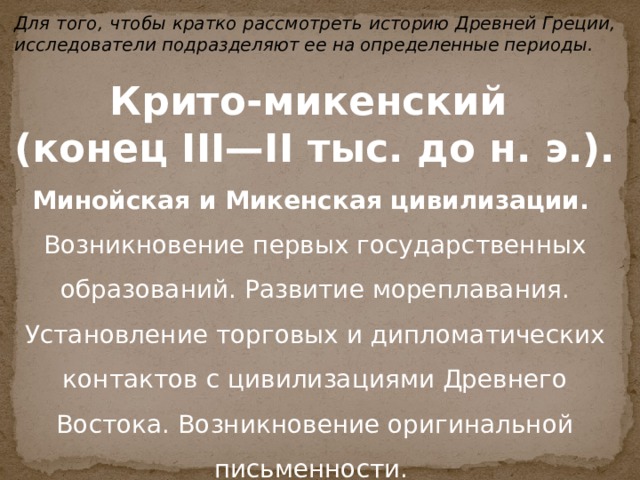 Для того, чтобы кратко рассмотреть историю Древней Греции, исследователи подразделяют ее на определенные периоды.  Крито-микенский  (конец III—II тыс. до н. э.). Минойская и Микенская цивилизации. Возникновение первых государственных образований. Развитие мореплавания. Установление торговых и дипломатических контактов с цивилизациями Древнего Востока. Возникновение оригинальной письменности.  