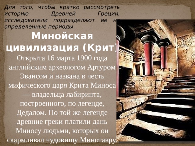Для того, чтобы кратко рассмотреть историю Древней Греции, исследователи подразделяют ее на определенные периоды. Минойская цивилизация (Крит)  Открыта 16 марта 1900 года английским археологом Артуром Эвансом и названа в честь мифического царя Крита Миноса — владельца лабиринта, построенного, по легенде, Дедалом. По той же легенде древние греки платили дань Миносу людьми, которых он скармливал чудовищу Минотавру.  