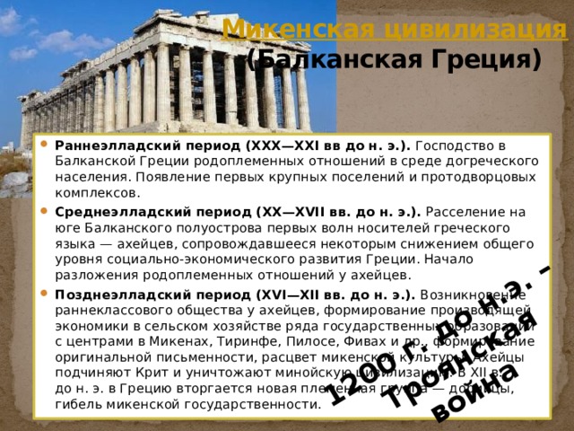 1200 г. до н.э. – Троянская война Микенская цивилизация (Балканская Греция)    Раннеэлладский период (XXX—XXI вв до н. э.). Господство в Балканской Греции родоплеменных отношений в среде догреческого населения. Появление первых крупных поселений и протодворцовых комплексов. Среднеэлладский период (XX—XVII вв. до н. э.). Расселение на юге Балканского полуострова первых волн носителей греческого языка — ахейцев, сопровождавшееся некоторым снижением общего уровня социально-экономического развития Греции. Начало разложения родоплеменных отношений у ахейцев. Позднеэлладский период (XVI—XII вв. до н. э.). Возникновение раннеклассового общества у ахейцев, формирование производящей экономики в сельском хозяйстве ряда государственных образований с центрами в Микенах, Тиринфе, Пилосе, Фивах и др., формирование оригинальной письменности, расцвет микенской культуры. Ахейцы подчиняют Крит и уничтожают минойскую цивилизацию. В XII в. до н. э. в Грецию вторгается новая племенная группа — дорийцы, гибель микенской государственности. 