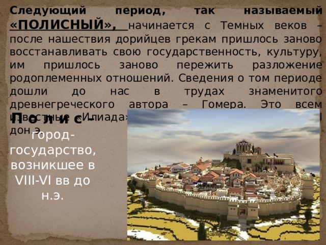 Следующий период, так называемый «ПОЛИСНЫЙ», начинается с Темных веков – после нашествия дорийцев грекам пришлось заново восстанавливать свою государственность, культуру, им пришлось заново пережить разложение родоплеменных отношений. Сведения о том периоде дошли до нас в трудах знаменитого древнегреческого автора – Гомера. Это всем известные «Илиада» и «Одиссея», написанные в VIII дон.э. П о л и с – город-государство, возникшее в VIII-VI вв до н.э. 