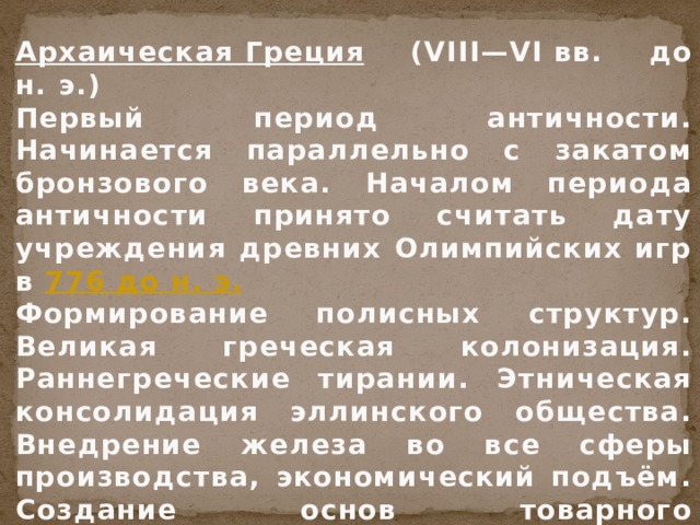 Архаическая Греция  (VIII—VI вв. до н. э.) Первый период античности. Начинается параллельно с закатом бронзового века. Началом периода античности принято считать дату учреждения древних Олимпийских игр в 776 до н. э. Формирование полисных структур. Великая греческая колонизация. Раннегреческие тирании. Этническая консолидация эллинского общества. Внедрение железа во все сферы производства, экономический подъём. Создание основ товарного производства, распространение элементов частной собственности. 