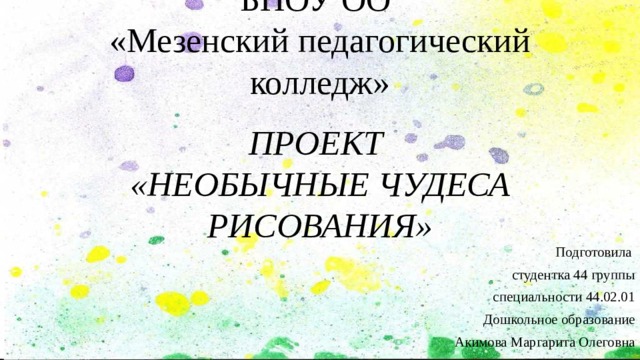 БПОУ ОО  «Мезенский педагогический колледж»    ПРОЕКТ  «НЕОБЫЧНЫЕ ЧУДЕСА РИСОВАНИЯ» Подготовила студентка 44 группы специальности 44.02.01 Дошкольное образование Акимова Маргарита Олеговна 